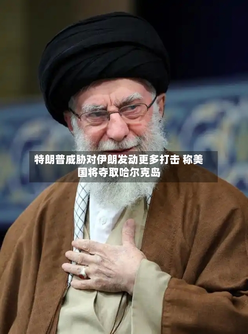 特朗普威胁对伊朗发动更多打击 称美国将夺取哈尔克岛