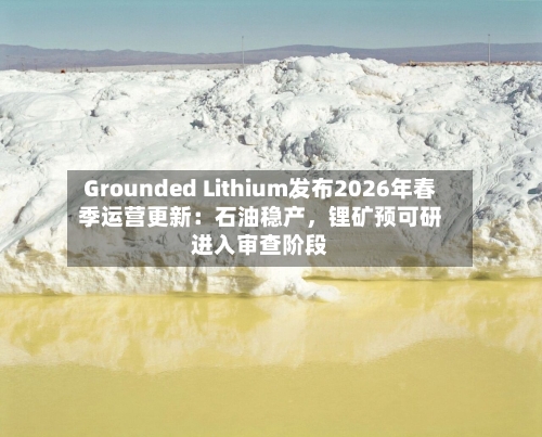 Grounded Lithium发布2026年春季运营更新：石油稳产，锂矿预可研进入审查阶段-第3张图片