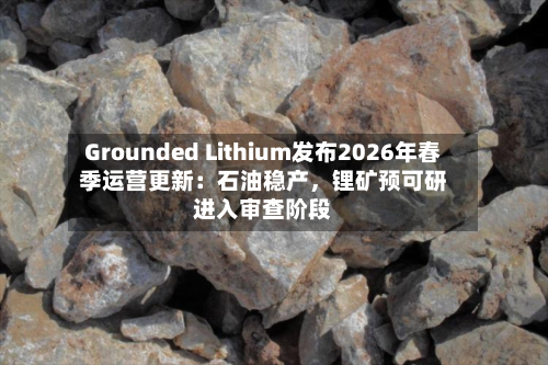 Grounded Lithium发布2026年春季运营更新：石油稳产，锂矿预可研进入审查阶段-第2张图片