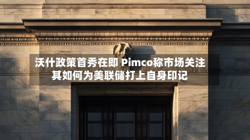 沃什政策首秀在即 Pimco称市场关注其如何为美联储打上自身印记-第3张图片