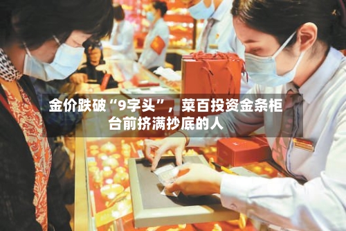 金价跌破“9字头”，菜百投资金条柜台前挤满抄底的人-第3张图片