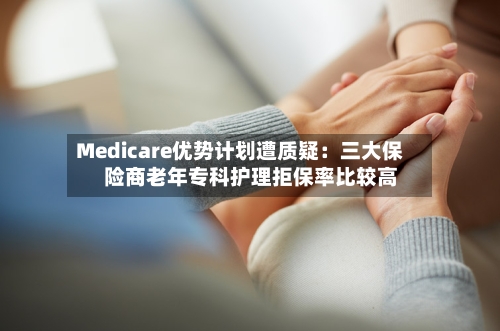 Medicare优势计划遭质疑:三大保险商老年专科护理拒保率比较高
-第2张图片