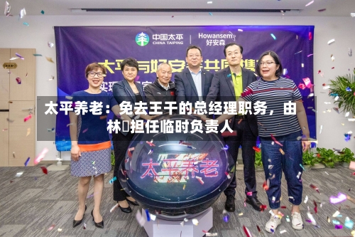 太平养老：免去王干的总经理职务，由林喆担任临时负责人-第2张图片