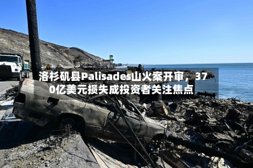 洛杉矶县Palisades山火案开审，370亿美元损失成投资者关注焦点