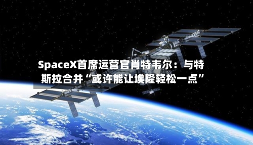 SpaceX首席运营官肖特韦尔：与特斯拉合并“或许能让埃隆轻松一点”-第2张图片