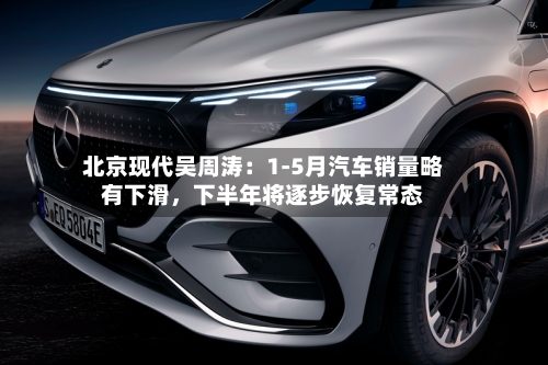 北京现代吴周涛：1-5月汽车销量略有下滑，下半年将逐步恢复常态-第2张图片