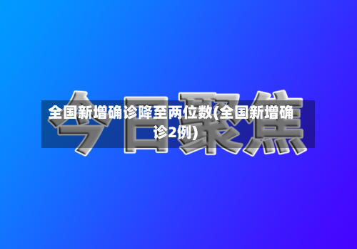 全国新增确诊降至两位数(全国新增确诊2例)