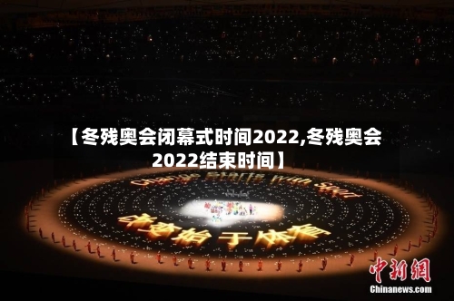 【冬残奥会闭幕式时间2022,冬残奥会2022结束时间】