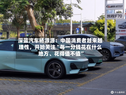 深蓝汽车杨源源：中国消费者越来越理性，开始关注“每一分钱花在什么地方	、花得值不值	”-第2张图片