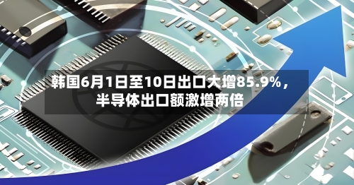 韩国6月1日至10日出口大增85.9%，半导体出口额激增两倍
