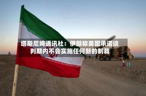 塔斯尼姆通讯社:伊朗称美国承诺谈判期内不会实施任何新的制裁-第2张图片
