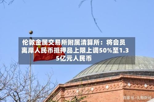 伦敦金属交易所附属清算所：将会员离岸人民币抵押品上限上调50%至1.35亿元人民币