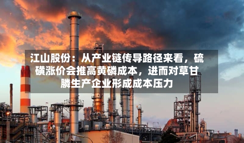 江山股份：从产业链传导路径来看，硫磺涨价会推高黄磷成本，进而对草甘膦生产企业形成成本压力-第2张图片