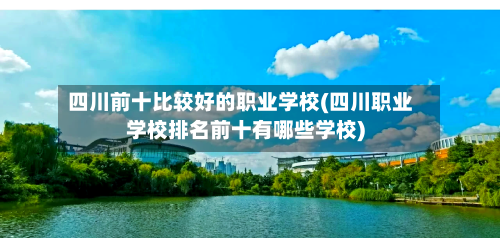 四川前十比较好的职业学校(四川职业学校排名前十有哪些学校)