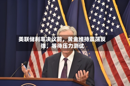 美联储利率决议前，黄金维持震荡反弹，等待压力测试
