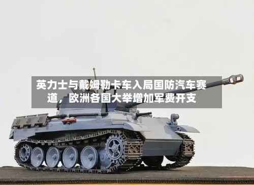 英力士与戴姆勒卡车入局国防汽车赛道，欧洲各国大举增加军费开支-第3张图片