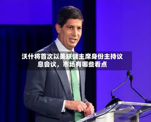 沃什将首次以美联储主席身份主持议息会议，市场有哪些看点